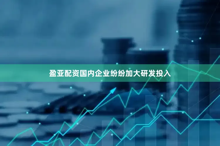 盈亚配资国内企业纷纷加大研发投入