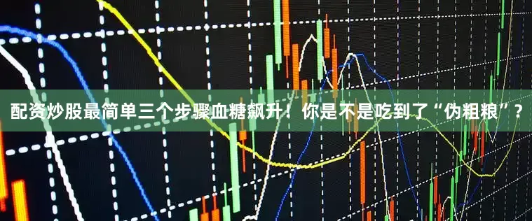 配资炒股最简单三个步骤血糖飙升！你是不是吃到了“伪粗粮”？