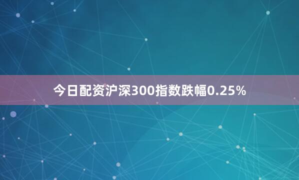 今日配资沪深300指数跌幅0.25%