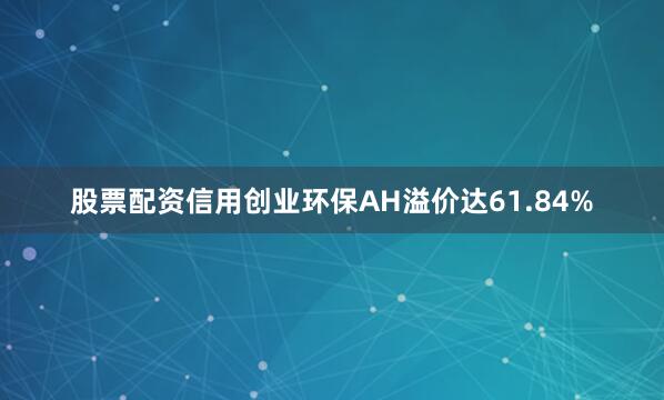 股票配资信用创业环保AH溢价达61.84%