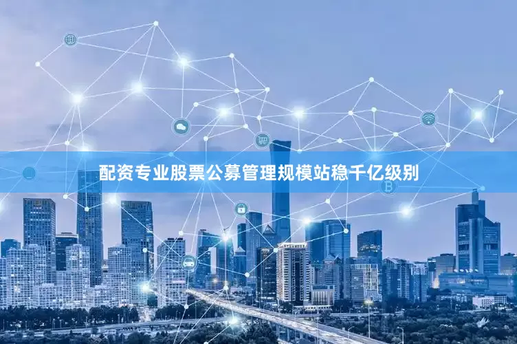 配资专业股票公募管理规模站稳千亿级别