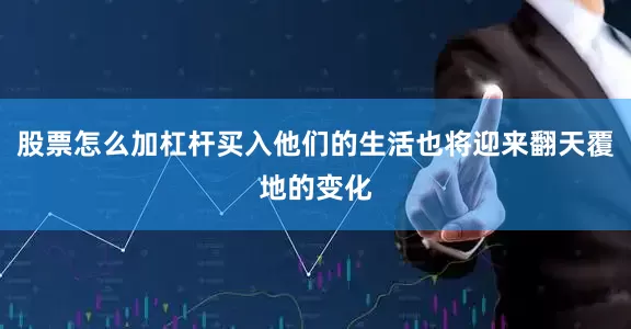 股票怎么加杠杆买入他们的生活也将迎来翻天覆地的变化