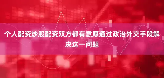 个人配资炒股配资双方都有意愿通过政治外交手段解决这一问题