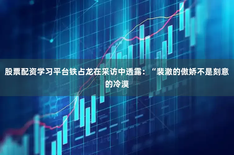 股票配资学习平台铁占龙在采访中透露：“裴澈的傲娇不是刻意的冷漠