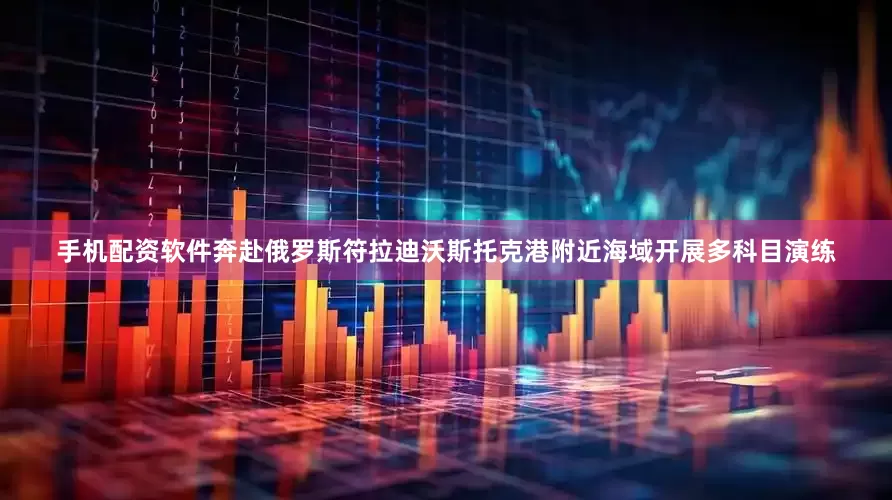 手机配资软件奔赴俄罗斯符拉迪沃斯托克港附近海域开展多科目演练