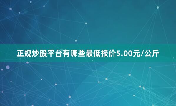正规炒股平台有哪些最低报价5.00元/公斤
