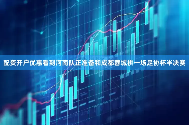 配资开户优惠看到河南队正准备和成都蓉城拼一场足协杯半决赛