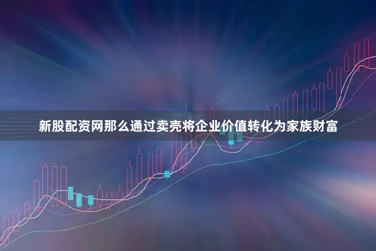 新股配资网那么通过卖壳将企业价值转化为家族财富